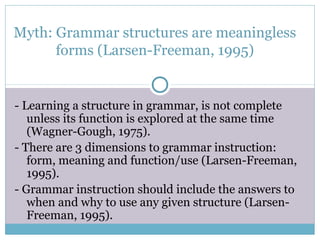 Myth: Grammar structures are meaningless
      forms (Larsen-Freeman, 1995)


- Learning a structure in grammar, is not complete
   unless its function is explored at the same time
   (Wagner-Gough, 1975).
- There are 3 dimensions to grammar instruction:
   form, meaning and function/use (Larsen-Freeman,
   1995).
- Grammar instruction should include the answers to
   when and why to use any given structure (Larsen-
   Freeman, 1995).
 