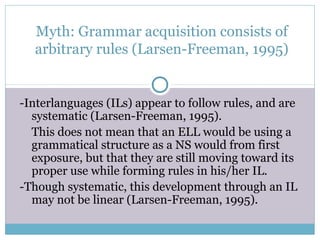 Myth: Grammar acquisition consists of
  arbitrary rules (Larsen-Freeman, 1995)


-Interlanguages (ILs) appear to follow rules, and are
  systematic (Larsen-Freeman, 1995).
  This does not mean that an ELL would be using a
  grammatical structure as a NS would from first
  exposure, but that they are still moving toward its
  proper use while forming rules in his/her IL.
-Though systematic, this development through an IL
  may not be linear (Larsen-Freeman, 1995).
 