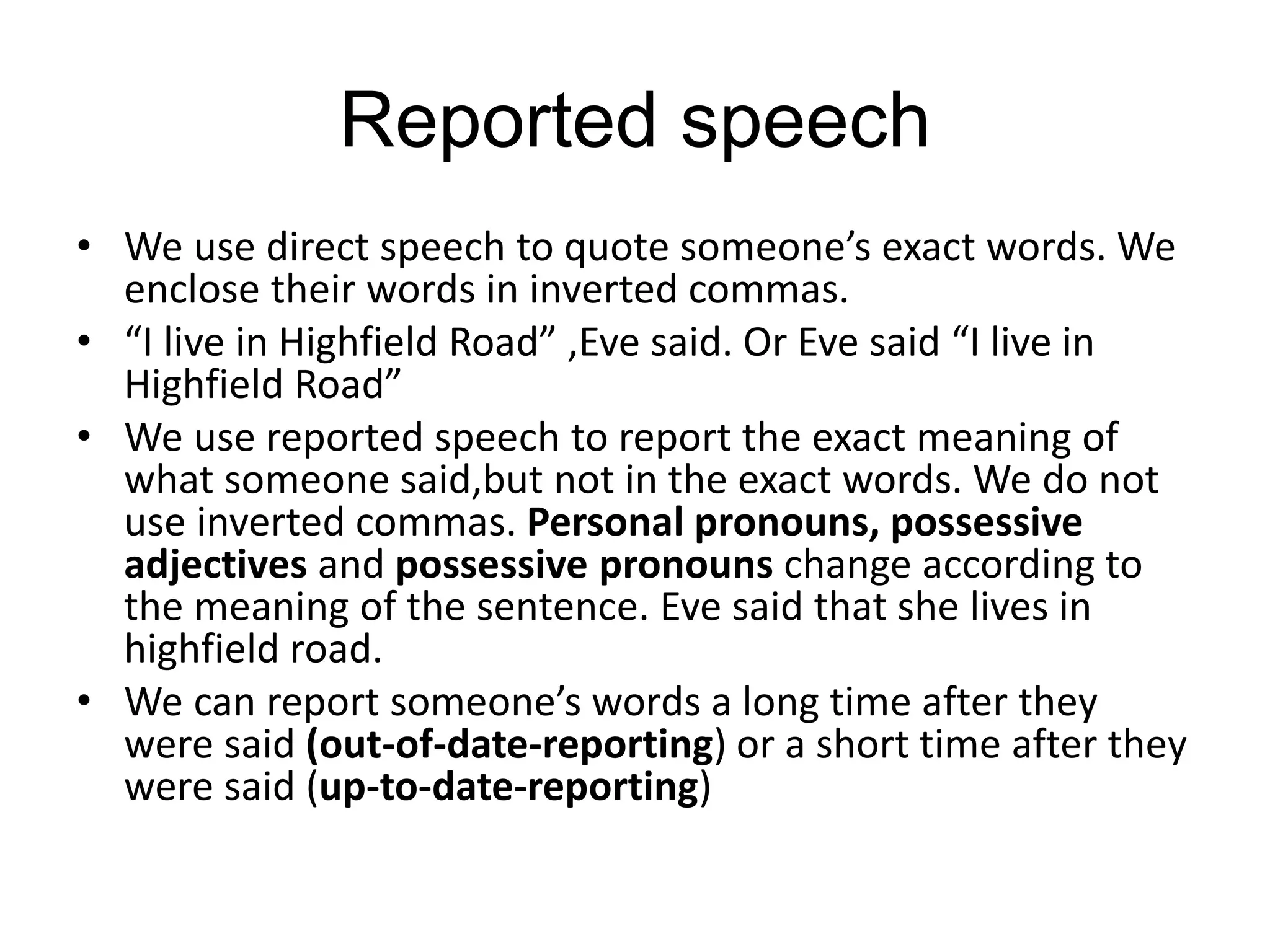 Reported speech
• We use direct speech to quote someone’s exact words. We
enclose their words in inverted commas.
• “I live in Highfield Road” ,Eve said. Or Eve said “I live in
Highfield Road”
• We use reported speech to report the exact meaning of
what someone said,but not in the exact words. We do not
use inverted commas. Personal pronouns, possessive
adjectives and possessive pronouns change according to
the meaning of the sentence. Eve said that she lives in
highfield road.
• We can report someone’s words a long time after they
were said (out-of-date-reporting) or a short time after they
were said (up-to-date-reporting)
 