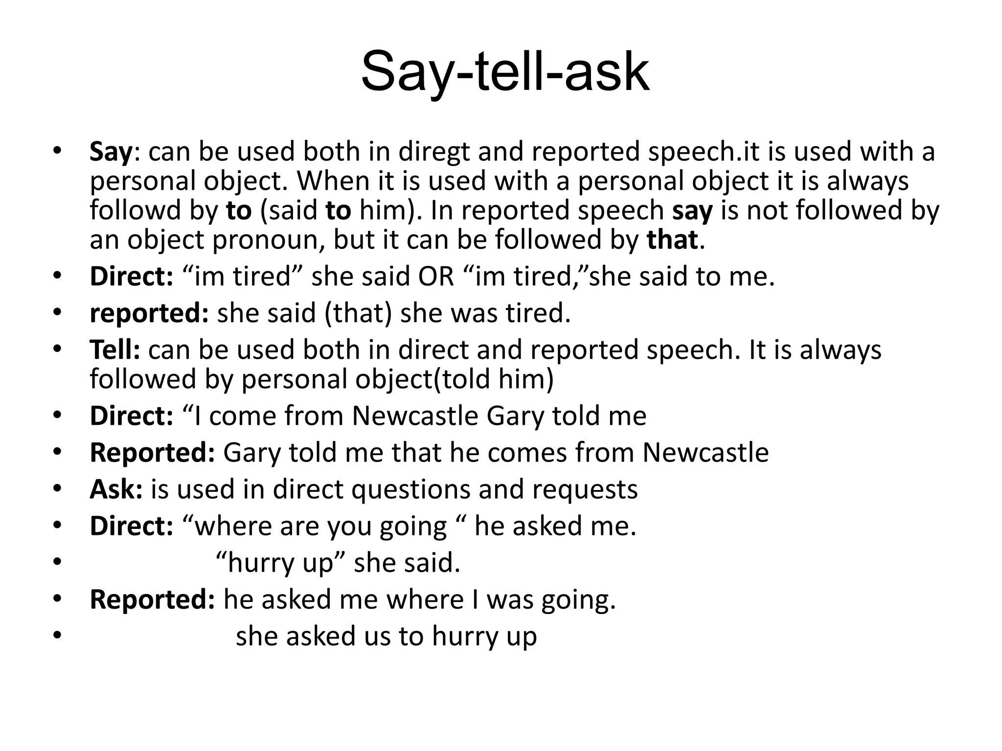 Say-tell-ask
• Say: can be used both in diregt and reported speech.it is used with a
personal object. When it is used with a personal object it is always
followd by to (said to him). In reported speech say is not followed by
an object pronoun, but it can be followed by that.
• Direct: “im tired” she said OR “im tired,”she said to me.
• reported: she said (that) she was tired.
• Tell: can be used both in direct and reported speech. It is always
followed by personal object(told him)
• Direct: “I come from Newcastle Gary told me
• Reported: Gary told me that he comes from Newcastle
• Ask: is used in direct questions and requests
• Direct: “where are you going “ he asked me.
• “hurry up” she said.
• Reported: he asked me where I was going.
• she asked us to hurry up
 