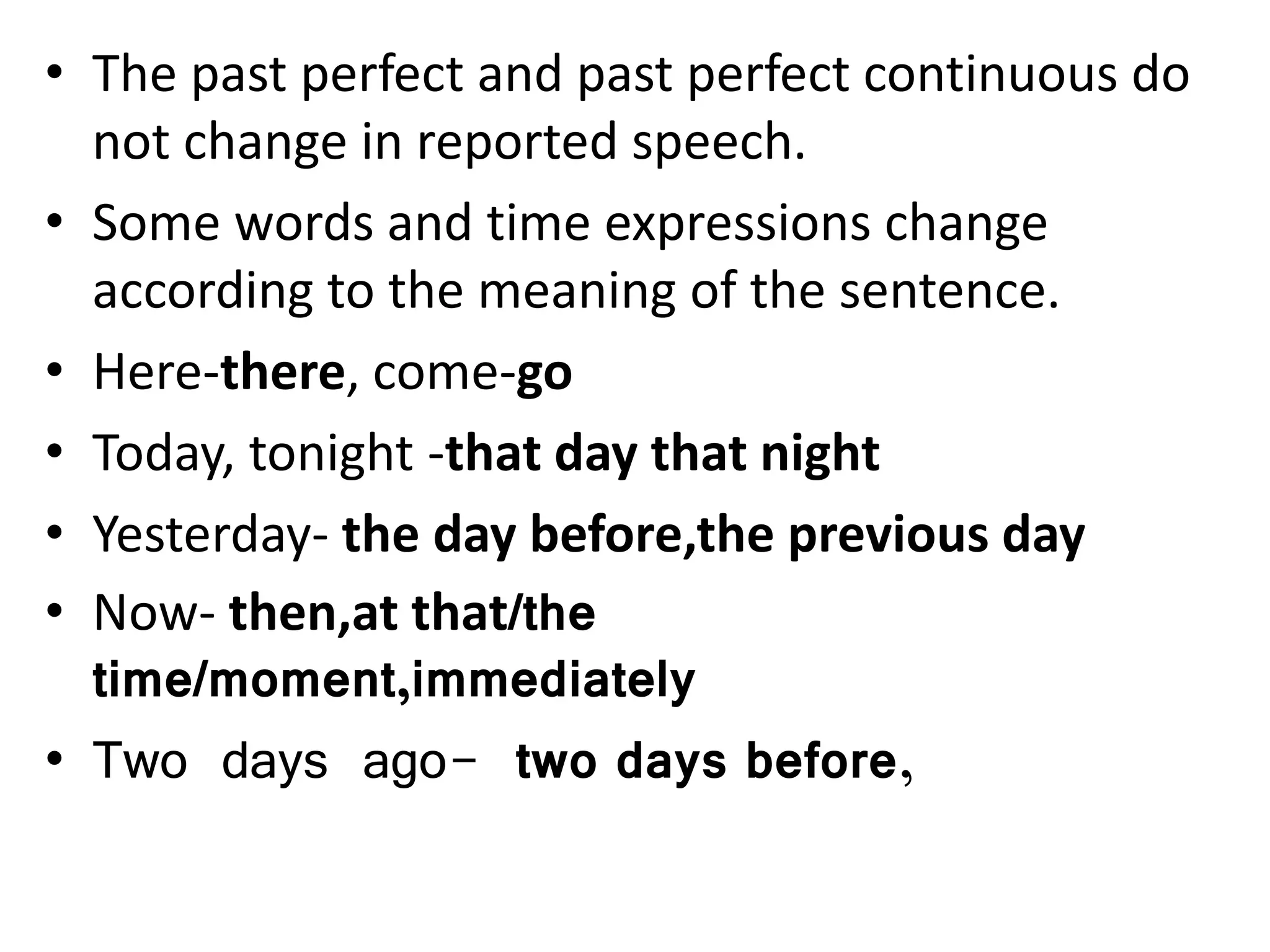 • The past perfect and past perfect continuous do
not change in reported speech.
• Some words and time expressions change
according to the meaning of the sentence.
• Here-there, come-go
• Today, tonight -that day that night
• Yesterday- the day before,the previous day
• Now- then,at that/the
time/moment,immediately
• Two days ago- two days before,
 