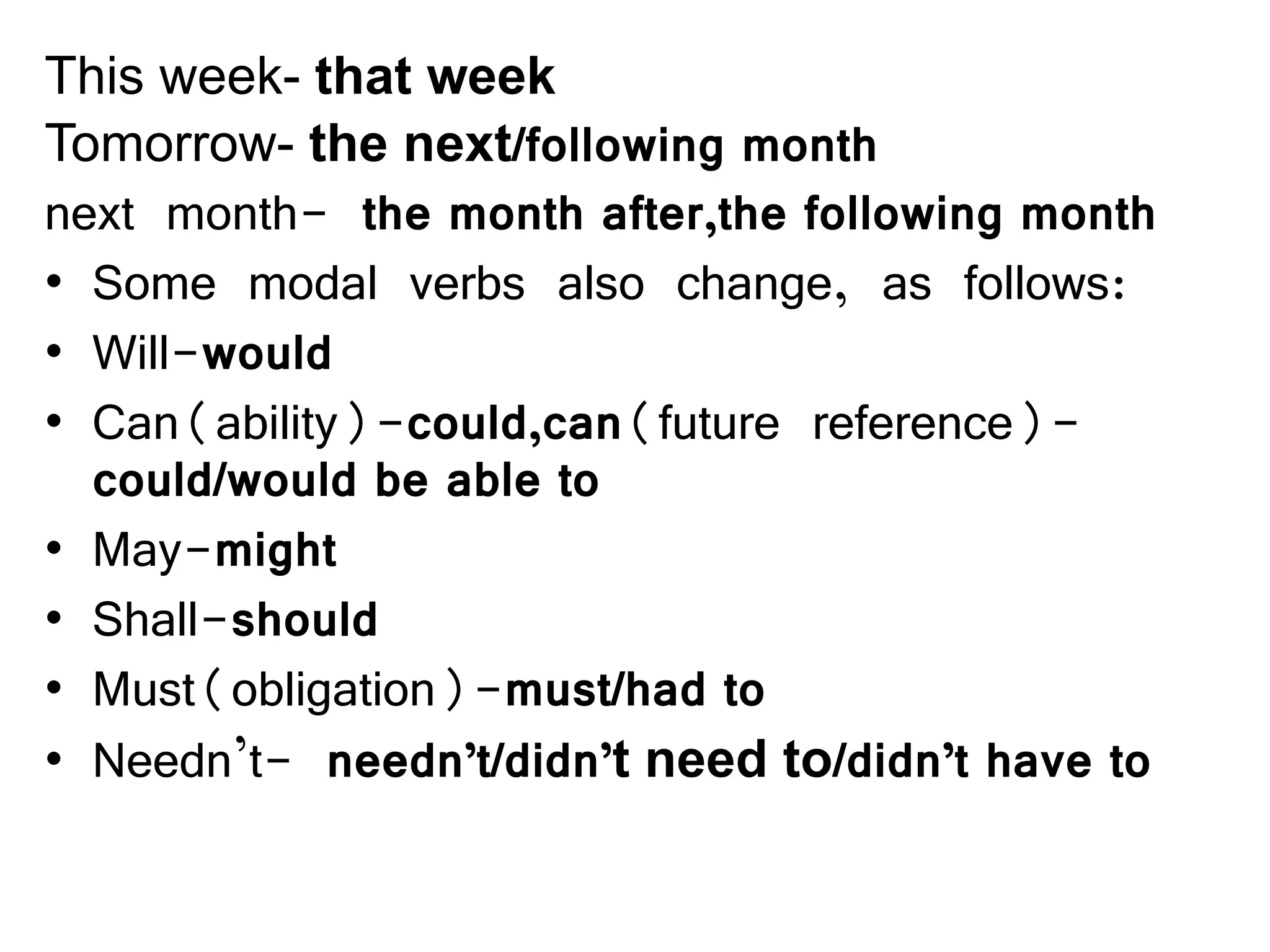 This week- that week
Tomorrow- the next/following month
next month- the month after,the following month
• Some modal verbs also change, as follows:
• Will-would
• Can(ability)-could,can(future reference)-
could/would be able to
• May-might
• Shall-should
• Must(obligation)-must/had to
• Needn’t- needn’t/didn’t need to/didn’t have to
 