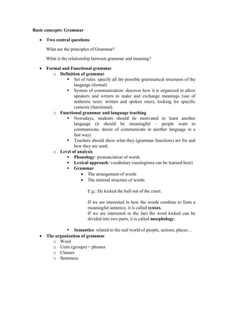 Basic concepts: Grammar

      Two central questions

       What are the principles of Grammar?

       What is the relationship between grammar and meaning?

      Formal and Functional grammar
          o Definition of grammar
                 Set of rules: specify all the possible grammatical structures of the
                   language (formal)
                 System of communication: discover how it is organized to allow
                   speakers and writers to make and exchange meanings (use of
                   authentic texts: written and spoken ones), looking for specific
                   contexts (functional).
          o Functional grammar and language teaching
                 Nowadays, students should be motivated to learn another
                   language (it should be meaningful – people want to
                   communicate, desire of communicate in another language in a
                   fast way)
                 Teachers should show what they (grammar functions) are for and
                   how they are used.
          o Level of analysis
                 Phonology: pronunciation of words
                 Lexical approach: vocabulary (neologisms can be learned here)
                 Grammar
                        The arrangement of words
                        The internal structure of words

                            E.g.: He kicked the ball out of the court.

                            If we are interested in how the words combine to form a
                            meaningful sentence, it is called syntax.
                            If we are interested in the fact the word kicked can be
                            divided into two parts, it is called morphology.

                 Semantics: related to the real world of people, actions, places…
      The organization of grammar
          o Word
          o Units (groups) = phrases
          o Clauses
          o Sentences
 