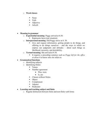 o Word classes

                 Noun
                 Verb
                 Adjective
                 Adverb



   Meaning in grammar
       o Experiential meaning: Peggy arrived at 8:30.
               Represents facts (real situation)
       o Interpersonal meaning: Did Peggy arrive at 8: 30.
               Give and request information, getting people to do things, and
                 offering to do things ourselves – and the ways in which we
                 express our judgments and attitudes – about such things as
                 likelihood, necessity, and desirability.
       o Textual meaning: She arrived at 8:30.
               It requires a preceding sentence such as Peggy left for the office
                 at about 8 to know who she refers to.
   Grammatical functions
       o Identifying subjects
       o Identifying finites
               Tenses
               Number agreement
                      Was, were
                      Is, are
               Clauses without finites
               Object
               Complement
               Adjunct
               Predicator
   Learning and teaching subject and finite
       o Regular distinction between finite and non-finite verb forms
 