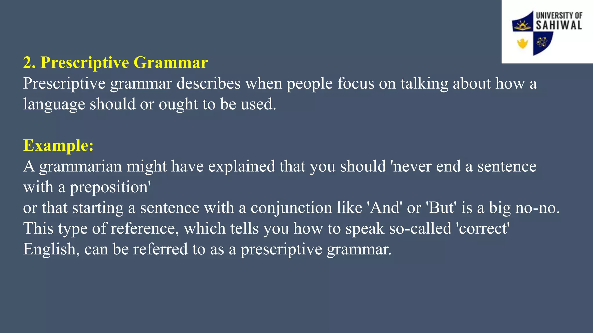 2. Prescriptive Grammar
Prescriptive grammar describes when people focus on talking about how a
language should or ought to be used.
Example:
A grammarian might have explained that you should 'never end a sentence
with a preposition'
or that starting a sentence with a conjunction like 'And' or 'But' is a big no-no.
This type of reference, which tells you how to speak so-called 'correct'
English, can be referred to as a prescriptive grammar.
 