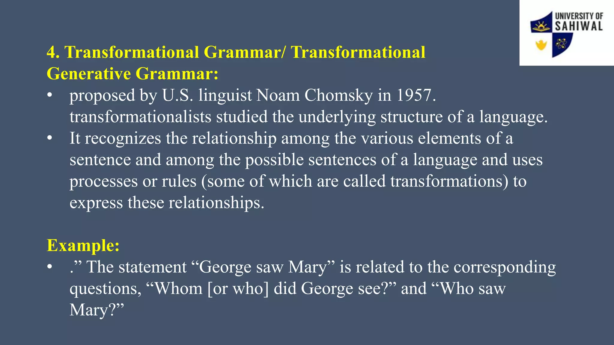 4. Transformational Grammar/ Transformational
Generative Grammar:
• proposed by U.S. linguist Noam Chomsky in 1957.
transformationalists studied the underlying structure of a language.
• It recognizes the relationship among the various elements of a
sentence and among the possible sentences of a language and uses
processes or rules (some of which are called transformations) to
express these relationships.
Example:
• .” The statement “George saw Mary” is related to the corresponding
questions, “Whom [or who] did George see?” and “Who saw
Mary?”
 