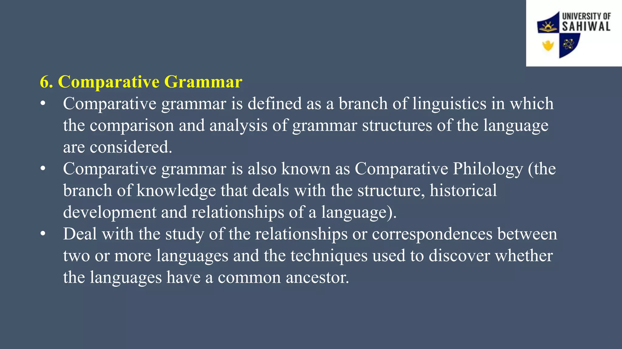 6. Comparative Grammar
• Comparative grammar is defined as a branch of linguistics in which
the comparison and analysis of grammar structures of the language
are considered.
• Comparative grammar is also known as Comparative Philology (the
branch of knowledge that deals with the structure, historical
development and relationships of a language).
• Deal with the study of the relationships or correspondences between
two or more languages and the techniques used to discover whether
the languages have a common ancestor.
 