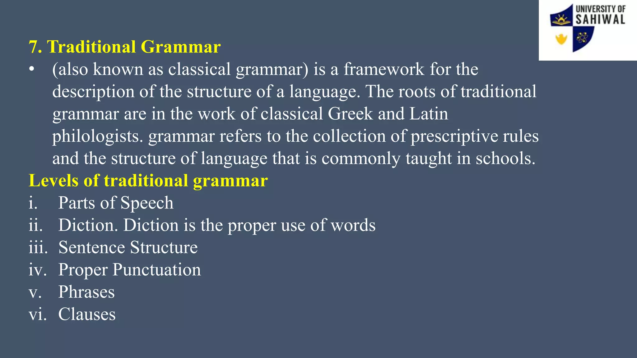 7. Traditional Grammar
• (also known as classical grammar) is a framework for the
description of the structure of a language. The roots of traditional
grammar are in the work of classical Greek and Latin
philologists. grammar refers to the collection of prescriptive rules
and the structure of language that is commonly taught in schools.
Levels of traditional grammar
i. Parts of Speech
ii. Diction. Diction is the proper use of words
iii. Sentence Structure
iv. Proper Punctuation
v. Phrases
vi. Clauses
 