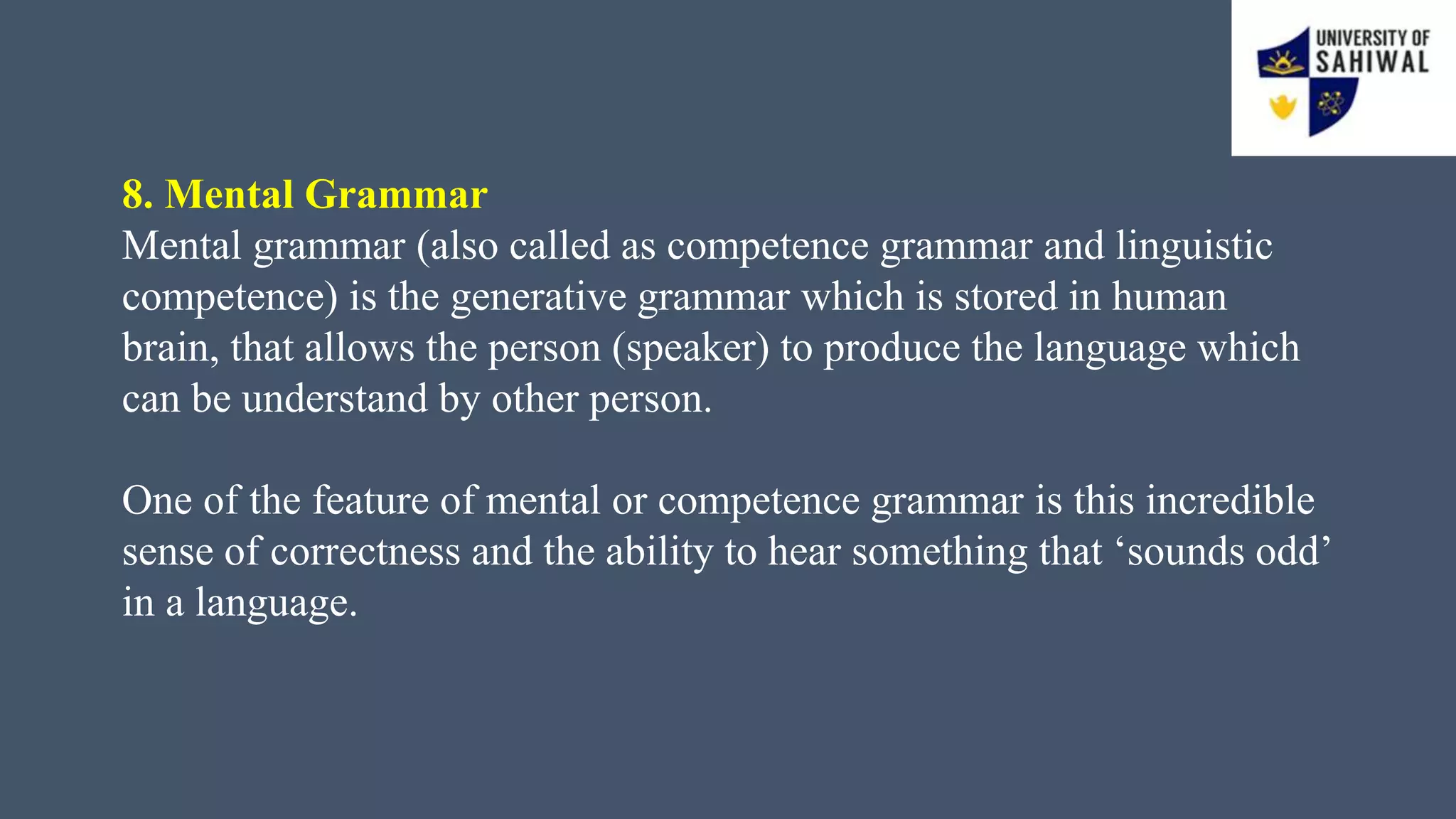 8. Mental Grammar
Mental grammar (also called as competence grammar and linguistic
competence) is the generative grammar which is stored in human
brain, that allows the person (speaker) to produce the language which
can be understand by other person.
One of the feature of mental or competence grammar is this incredible
sense of correctness and the ability to hear something that ‘sounds odd’
in a language.
 