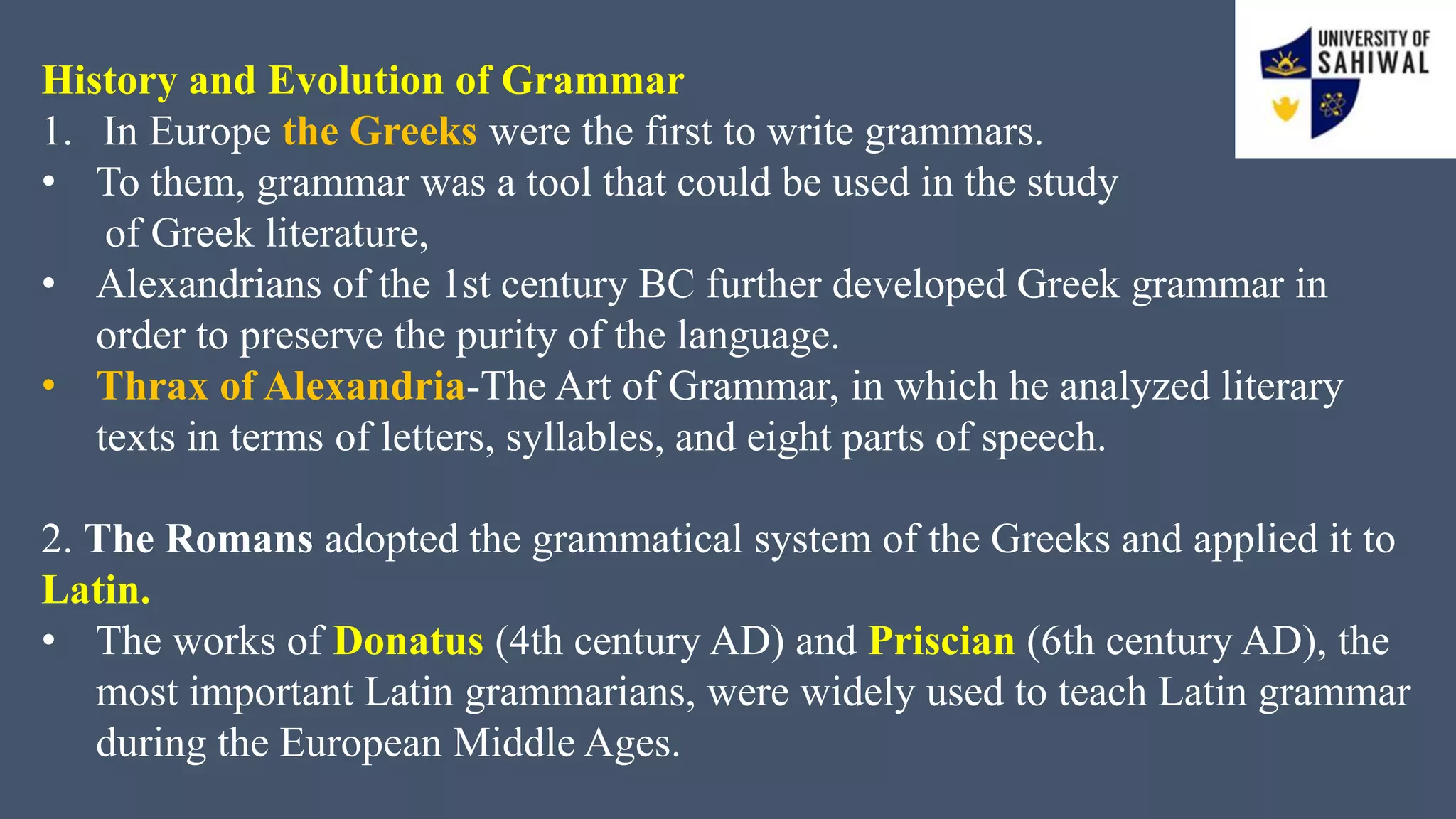 History and Evolution of Grammar
1. In Europe the Greeks were the first to write grammars.
• To them, grammar was a tool that could be used in the study
of Greek literature,
• Alexandrians of the 1st century BC further developed Greek grammar in
order to preserve the purity of the language.
• Thrax of Alexandria-The Art of Grammar, in which he analyzed literary
texts in terms of letters, syllables, and eight parts of speech.
2. The Romans adopted the grammatical system of the Greeks and applied it to
Latin.
• The works of Donatus (4th century AD) and Priscian (6th century AD), the
most important Latin grammarians, were widely used to teach Latin grammar
during the European Middle Ages.
 