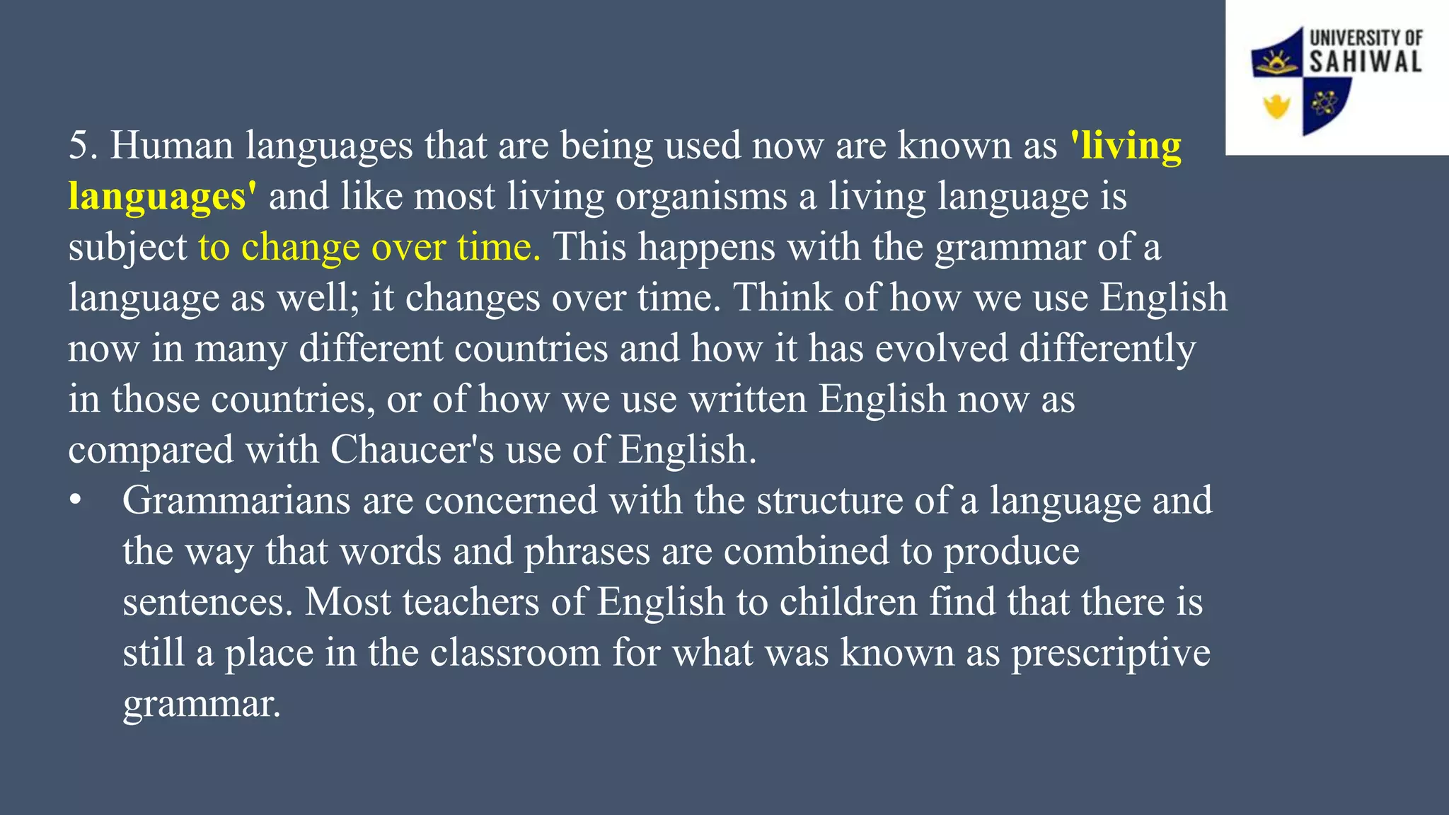 5. Human languages that are being used now are known as 'living
languages' and like most living organisms a living language is
subject to change over time. This happens with the grammar of a
language as well; it changes over time. Think of how we use English
now in many different countries and how it has evolved differently
in those countries, or of how we use written English now as
compared with Chaucer's use of English.
• Grammarians are concerned with the structure of a language and
the way that words and phrases are combined to produce
sentences. Most teachers of English to children find that there is
still a place in the classroom for what was known as prescriptive
grammar.
 