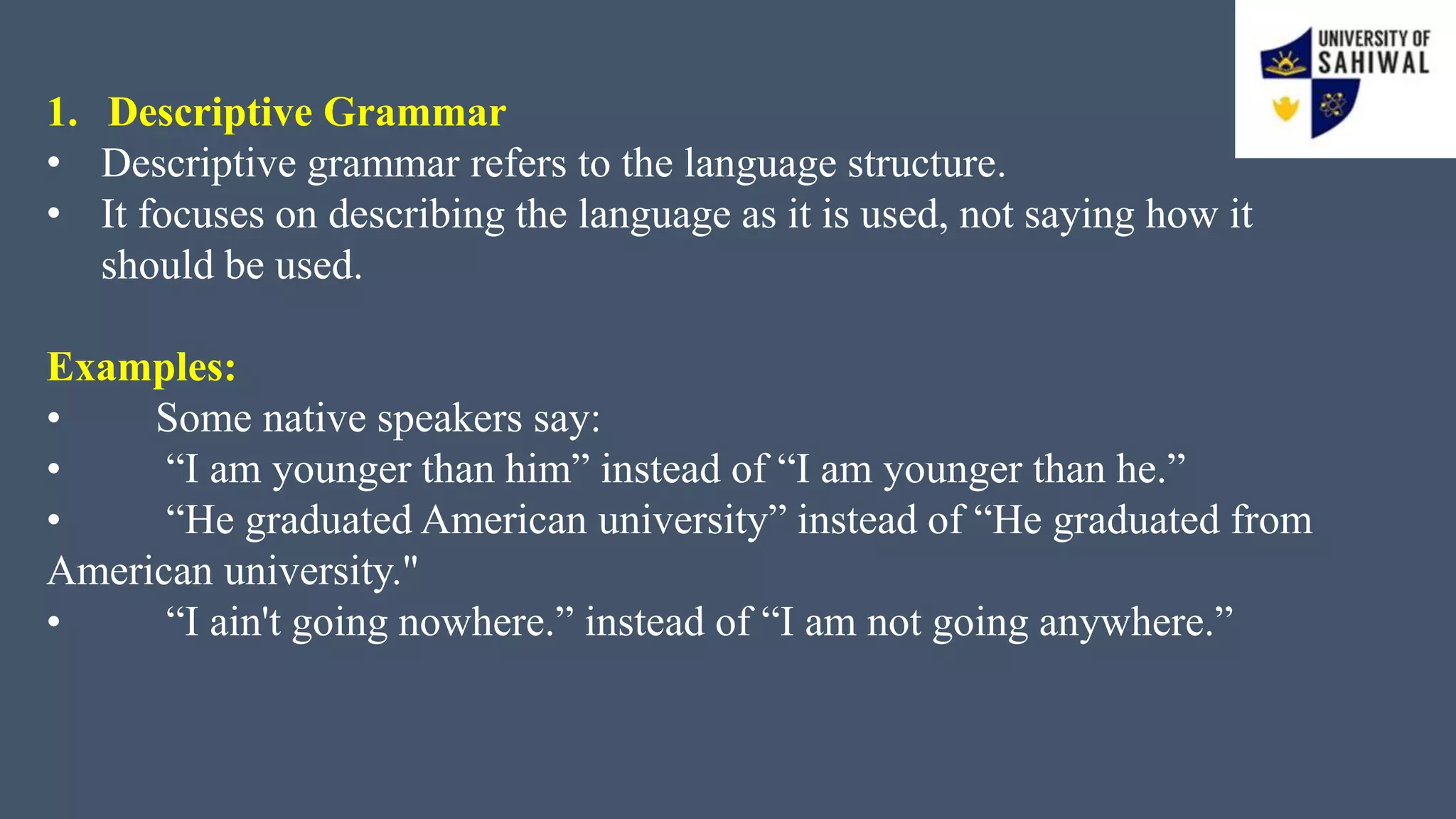 1. Descriptive Grammar
• Descriptive grammar refers to the language structure.
• It focuses on describing the language as it is used, not saying how it
should be used.
Examples:
• Some native speakers say:
• “I am younger than him” instead of “I am younger than he.”
• “He graduated American university” instead of “He graduated from
American university."
• “I ain't going nowhere.” instead of “I am not going anywhere.”
 