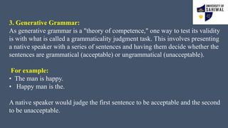 3. Generative Grammar:
As generative grammar is a "theory of competence," one way to test its validity
is with what is called a grammaticality judgment task. This involves presenting
a native speaker with a series of sentences and having them decide whether the
sentences are grammatical (acceptable) or ungrammatical (unacceptable).
For example:
• The man is happy.
• Happy man is the.
A native speaker would judge the first sentence to be acceptable and the second
to be unacceptable.
 