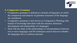 6. Comparative Grammar
• Comparative grammar is defined as a branch of linguistics in which
the comparison and analysis of grammar structures of the language
are considered.
• Comparative grammar is also known as Comparative Philology (the
branch of knowledge that deals with the structure, historical
development and relationships of a language).
• Deal with the study of the relationships or correspondences between
two or more languages and the techniques used to discover whether
the languages have a common ancestor.
 