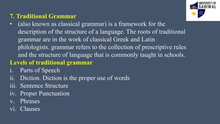 7. Traditional Grammar
• (also known as classical grammar) is a framework for the
description of the structure of a language. The roots of traditional
grammar are in the work of classical Greek and Latin
philologists. grammar refers to the collection of prescriptive rules
and the structure of language that is commonly taught in schools.
Levels of traditional grammar
i. Parts of Speech
ii. Diction. Diction is the proper use of words
iii. Sentence Structure
iv. Proper Punctuation
v. Phrases
vi. Clauses
 