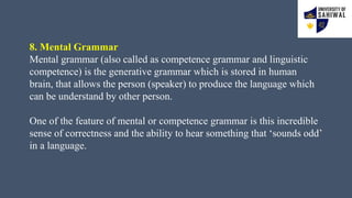 8. Mental Grammar
Mental grammar (also called as competence grammar and linguistic
competence) is the generative grammar which is stored in human
brain, that allows the person (speaker) to produce the language which
can be understand by other person.
One of the feature of mental or competence grammar is this incredible
sense of correctness and the ability to hear something that ‘sounds odd’
in a language.
 