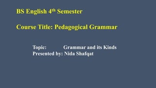 BS English 4th Semester
Course Title: Pedagogical Grammar
Topic: Grammar and its Kinds
Presented by: Nida Shafqat
 