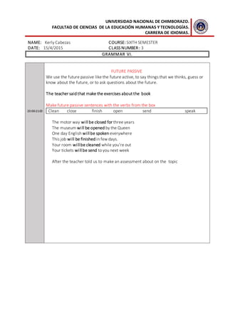 UNIVERSIDAD NACIONAL DE CHIMBORAZO.
FACULTAD DE CIENCIAS DE LA EDUCACIÓN HUMANAS Y TECNOLOGÍAS.
CARRERA DE IDIOMAS.
NAME: Kerly Cabezas COURSE: SIXTH SEMESTER
DATE: 15/4/2015 CLASS NUMBER : 3
GRAMMAR VI.
20:00-21:00
FUTURE PASSIVE
We use the future passive like the future active, to say things that we thinks, guess or
know about the future, or to ask questions about the future.
The teacher said that make the exercises about the book
Make future passive sentences with the verbs from the box
Clean close finish open send speak
The motor way will be closed for three years
The museum will be opened by the Queen
One day English will be spoken everywhere
This job will be finished in few days.
Your room will be cleaned while you’re out
Your tickets will be send to you next week
After the teacher told us to make an assessment about on the topic
 