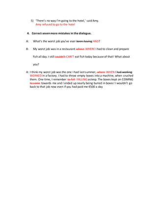 5) ‘There’s no way I’m going to the hotel,’ said Amy.
Amy refused to go to the hotel
4. Correct seven more mistakes in the dialogue.
A: What’s the worst job you’ve ever been having HAD?
B: My worst job was in a restaurant whose WHERE I had to clean and prepare
fish all day. I still couldn’t CAN’T eat fish today because of that! What about
you?
A: I think my worst job was the one I had last summer, where WHEN I had working
WORKED in a factory. I had to throw empty boxes into a machine, when crushed
them. One time, I remember to fall FALLING asleep. The boxes kept on COMING
to come towards me and I ended up nearly being buried in boxes! I wouldn’t go
back to that job now even if you had paid me €500 a day
 