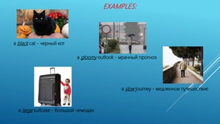 a black cat - черный кот
a gloomy outlook - мрачный прогноз
a slow journey - медленное путешествие
a large suitcase - большой чемодан
EXAMPLES:
 