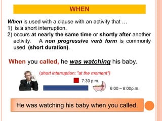 WHEN
When is used with a clause with an activity that …
1) is a short interruption,
2) occurs at nearly the same time or shortly after another
   activity. A non progressive verb form is commonly
   used (short duration).

When you called, he was watching his baby.
            (short interruption; "at the moment")




   He was watching his baby when you called.
 
