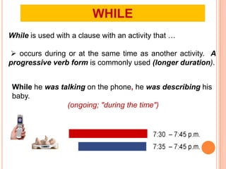 WHILE
While is used with a clause with an activity that …

 occurs during or at the same time as another activity. A
progressive verb form is commonly used (longer duration).


 While he was talking on the phone, he was describing his
 baby.
                (ongoing; "during the time")
 