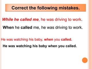 Correct the following mistakes.

While he called me, he was driving to work.
 When he called me, he was driving to work.

He was watching his baby, when you called.
 He was watching his baby when you called.
 