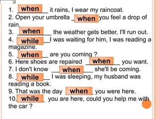 when
1. _________ it rains, I wear my raincoat.
2. Open your umbrella ______ you feel a drop of
                          when
rain.
      when
3. __________ the weather gets better, I'll run out.
4. _________I was waiting for him, I was reading a
      while
magazine.
5. _________ are you coming ?
      when
                              when
6. Here shoes are repaired __________ you want.
7. I don't know ____________ she'll be coming.
                   when
8. __________ I was sleeping, my husband was
      while
reading a book.
                      when
9. That was the day ________ you were here.
      while
10. _______ you are here, could you help me with
the car ?
 