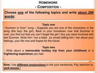 HOMEWORK
                           - COMPOSITION -
Choose one of the following topics and write about 200
words:

                                  Topic one
-“Summer is Over” song – Suppose you are one of the characters in the
song (the boy/ the girl). Back in your hometown now that Summer is
over, you find out that you can’t forget the girl / boy you were involved with
last Summer. Write him / her a letter (or email) telling him / her about your
feelings, your life now and hopes for the future.

                             Topic two
- Write about a memorable holiday trip from your childhood or a
frightening experience you had.



Note: Use different conjunctions to link your sentences. Pay attention to
verb tenses !
 