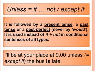 Unless = if … not / except if

It is followed by a present tense, a past
tense or a past perfect (never by 'would').
It is used instead of if + not in conditional
sentences of all types.


I’ll be at your place at 9.00 unless (=
except if) the bus is late.
 