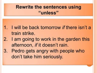 Rewrite the sentences using
               “unless”


1. I will be back tomorrow if there isn’t a
   train strike.
2. I am going to work in the garden this
   afternoon, if it doesn’t rain.
3. Pedro gets angry with people who
   don’t take him seriously.
 