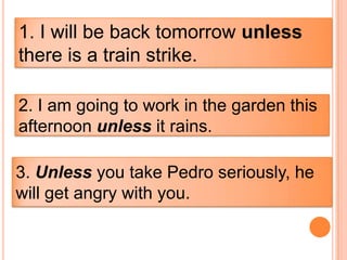1. I will be back tomorrow unless
there is a train strike.

2. I am going to work in the garden this
afternoon unless it rains.

3. Unless you take Pedro seriously, he
will get angry with you.
 