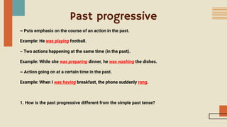 Past progressive
~ Puts emphasis on the course of an action in the past.
Example: He was playing football.
~ Two actions happening at the same time (in the past).
Example: While she was preparing dinner, he was washing the dishes.
~ Action going on at a certain time in the past.
Example: When I was having breakfast, the phone suddenly rang.
1. How is the past progressive different from the simple past tense?
 