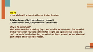 Tip #2
~ Use while with actions that have a limited duration.
1. When I was a child, I played soccer. (correct)
2. While I was a child, I played soccer. (Not natural)
Why is #2 not natural?
Well, when an action is too long (e.g. I was a child), we lose focus. The period of
twelve years when you were a child is too long to use a progressive tense. We
don't use 'while' to talk about long periods of our lives. Instead, we use when and
past simple. There's another reason.
 