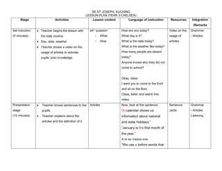 SK ST JOSEPH, KUCHING 
LESSON PLAN (YEAR 3 CHELSEA) 
Stage Activities Lesson content Language of instruction Resources Integration 
/Remarks 
Set induction 
(5 minutes) 
 Teacher begins the lesson with 
the daily routine: 
 Day, date, weather 
 Teacher shows a video on the 
usage of articles to activate 
pupils’ prior knowledge. 
wh” question 
- What 
- How 
How are you today? 
What day is it? 
What is the date today? 
What is the weather like today? 
How many people are absent 
today? 
Anyone knows why they did not 
come to school? 
Okay, class. 
I want you to come to the front 
and sit on the floor. 
Class, listen and watch this 
video. 
Video on the 
usage of 
articles 
Grammar 
- Articles 
Presentation 
stage 
(15 minutes) 
 Teacher shows sentences to the 
pupils. 
 Teacher explains about the 
articles and the definition of it. 
Articles Now, look at this sentence. 
“A calendar shows us 
information about national 
and state holidays.” 
“January is the first month of 
the year.” 
A or an means one. 
“We use a before words that 
Sentence 
cards 
Grammar 
- Articles 
Listening 
 