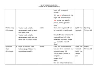 SK ST JOSEPH, KUCHING 
LESSON PLAN (YEAR 3 CHELSEA) 
begin with consonant 
sounds.” 
“We use an before words that 
begin with vowel sounds.” 
“the to refer to a specific 
person, animal, place or 
thing.” 
Practice stage 
(15 minutes) 
 Teacher reads out a few 
sentences and pupils tell which 
word is the article. 
 Teacher reads out a few 
sentences and pupils fill in the 
blanks with the correct articles. 
Articles Class, listen very carefully and 
tell me what is the article used. 
Next, I will read a sentence and 
you would have to fill in the 
blanks with the correct articles. 
___, what is the answer? 
Good! 
English Year 
3 textbook. 
Speaking 
Thinking skill 
Production 
stage 
(20 minutes) 
 Pupils do exercises in the 
textbook (page 103) and the 
activity book (page 87). 
Articles Class, take out your exercise 
book and do the exercise in your 
textbook on page 103. 
You are given 5 minutes to 
complete it. 
Are you done? 
Good! 
Now take out your activity book 
English Year 
3 textbook 
English Year 
3 activity 
book 
Writing 
Thinking skill 
 
