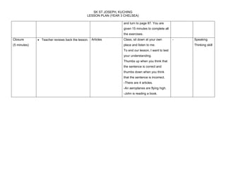 SK ST JOSEPH, KUCHING 
LESSON PLAN (YEAR 3 CHELSEA) 
and turn to page 87. You are 
given 15 minutes to complete all 
the exercises. 
Closure 
(5 minutes) 
 Teacher reviews back the lesson. Articles Class, sit down at your own 
place and listen to me. 
To end our lesson, I want to test 
your understanding. 
Thumbs up when you think that 
the sentence is correct and 
thumbs down when you think 
that the sentence is incorrect. 
-There are 4 articles. 
-An aeroplanes are flying high. 
-John is reading a book. 
- Speaking 
Thinking skill 

