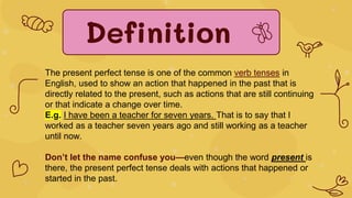 Definition
The present perfect tense is one of the common verb tenses in
English, used to show an action that happened in the past that is
directly related to the present, such as actions that are still continuing
or that indicate a change over time.
E.g. I have been a teacher for seven years. That is to say that I
worked as a teacher seven years ago and still working as a teacher
until now.
Don’t let the name confuse you—even though the word present is
there, the present perfect tense deals with actions that happened or
started in the past.
 