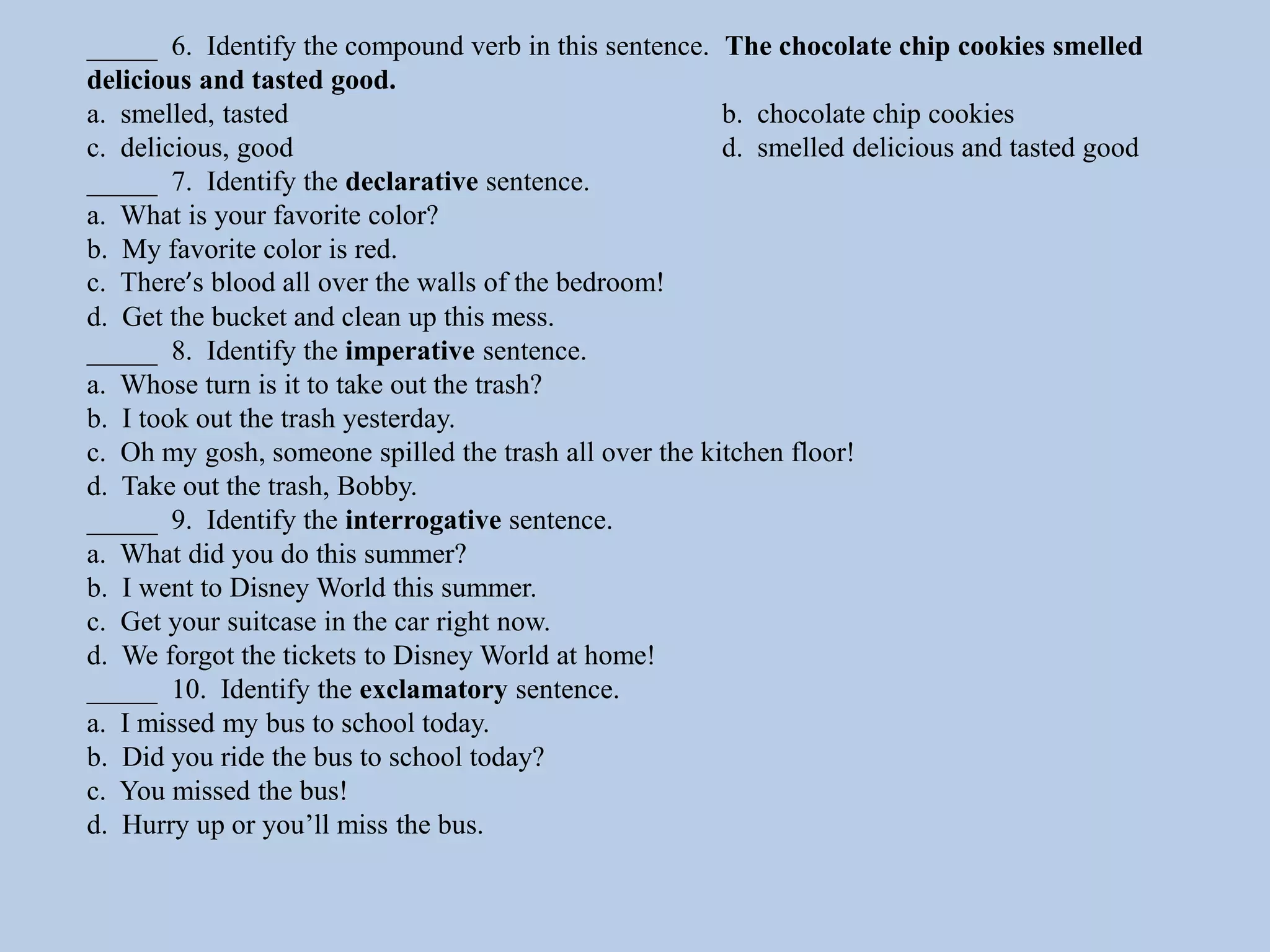 _____ 6. Identify the compound verb in this sentence. The chocolate chip cookies smelled
delicious and tasted good.
a. smelled, tasted b. chocolate chip cookies
c. delicious, good d. smelled delicious and tasted good
_____ 7. Identify the declarative sentence.
a. What is your favorite color?
b. My favorite color is red.
c. There’s blood all over the walls of the bedroom!
d. Get the bucket and clean up this mess.
_____ 8. Identify the imperative sentence.
a. Whose turn is it to take out the trash?
b. I took out the trash yesterday.
c. Oh my gosh, someone spilled the trash all over the kitchen floor!
d. Take out the trash, Bobby.
_____ 9. Identify the interrogative sentence.
a. What did you do this summer?
b. I went to Disney World this summer.
c. Get your suitcase in the car right now.
d. We forgot the tickets to Disney World at home!
_____ 10. Identify the exclamatory sentence.
a. I missed my bus to school today.
b. Did you ride the bus to school today?
c. You missed the bus!
d. Hurry up or you’ll miss the bus.
 