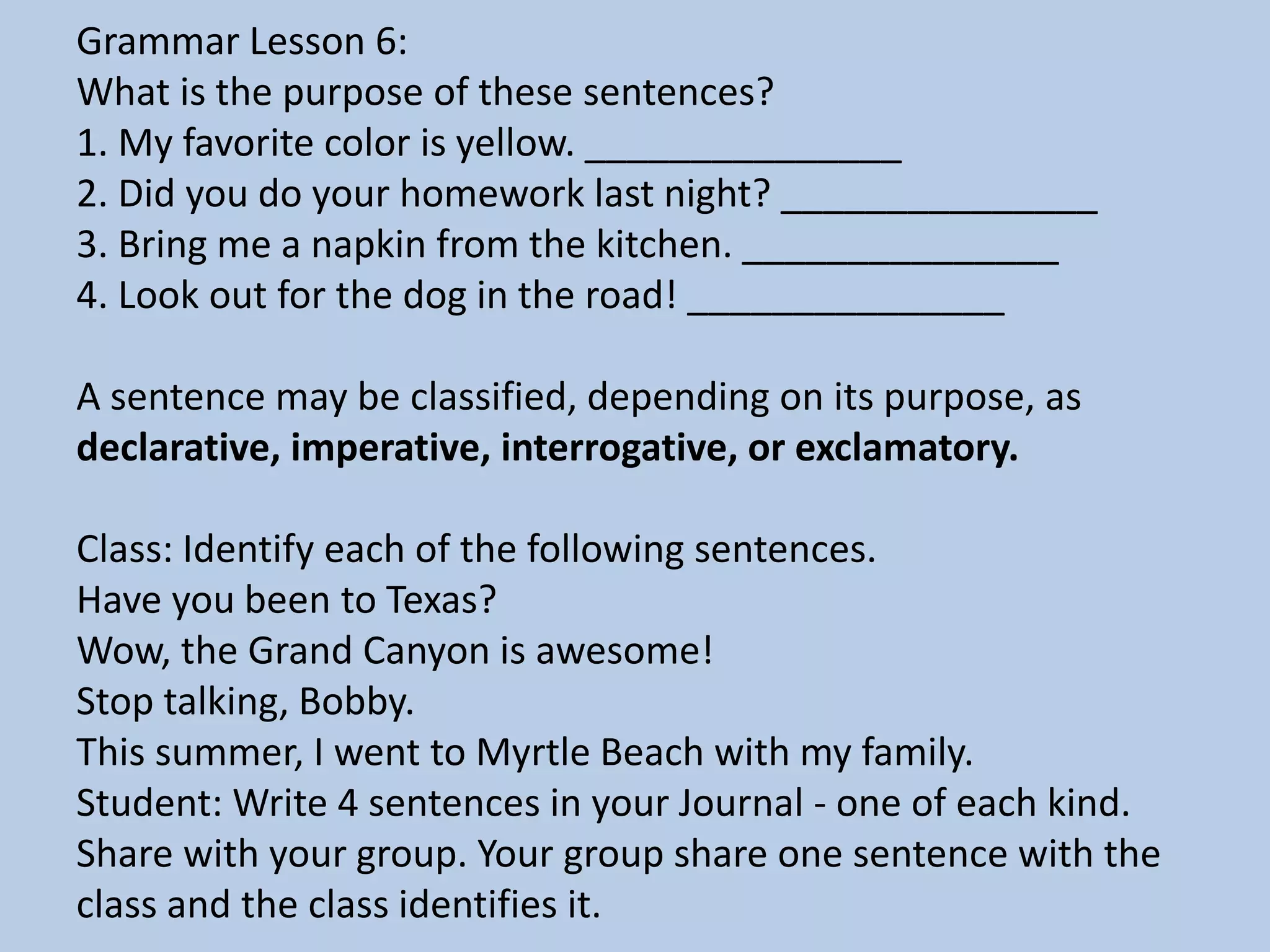 Grammar Lesson 6:
What is the purpose of these sentences?
1. My favorite color is yellow. _______________
2. Did you do your homework last night? _______________
3. Bring me a napkin from the kitchen. _______________
4. Look out for the dog in the road! _______________
A sentence may be classified, depending on its purpose, as
declarative, imperative, interrogative, or exclamatory.
Class: Identify each of the following sentences.
Have you been to Texas?
Wow, the Grand Canyon is awesome!
Stop talking, Bobby.
This summer, I went to Myrtle Beach with my family.
Student: Write 4 sentences in your Journal - one of each kind.
Share with your group. Your group share one sentence with the
class and the class identifies it.
 