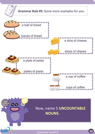 Now, name 5 UNCOUNTABLE
NOUNS.
Grammar Level 4 10
Grammar Rule #5: Some more examples for you.
a loaf of bread
loaves of bread
a slice of cheese
slices of cheese
a plate of pasta
plates of pasta
a cup of coffee
cups of coffee
I have
a challenge
For you!
 