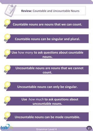 Grammar Level 4
Review: Countable and Uncountable Nouns
Grammar
Greg
Countable nouns are nouns that we can count.
Countable nouns can be singular and plural.
Use how many to ask questions about countable
nouns.
Uncountable nouns can only be singular.
Use how much to ask questions about
uncountable nouns.
Uncountable nouns can be made countable.
Uncountable nouns are nouns that we cannot
count.
11
 