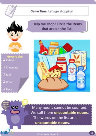 Grammar Level 4 6
Help me shop! Circle the items
that are on the list.
Help me shop! Circle the items
that are on the list.
Many nouns cannot be counted.
We call them uncountable nouns.
The words on the list are all
uncountable nouns.
Game Time: Let’s go shopping!
Grocery List:
 Ketchup
 Chocolate
 Milk
 Bread
 Flour
Right on!
Let’s go
to the next
topic.
 