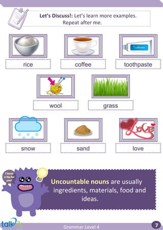 Uncountable nouns are usually
ingredients, materials, food and
ideas.
Grammar Level 4 7
Let’s Discuss!: Let’s learn more examples.
Repeat after me.
rice coffee toothpaste
snow sand love
wool grass
I have
a tip for
you!
 