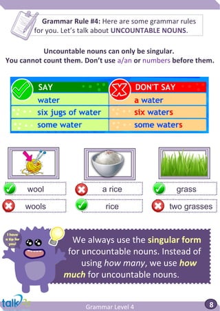 We always use the singular form
for uncountable nouns. Instead of
using how many, we use how
much for uncountable nouns.
Grammar Level 4 8
Grammar Rule #4: Here are some grammar rules
for you. Let’s talk about UNCOUNTABLE NOUNS.
Uncountable nouns can only be singular.
You cannot count them. Don’t use a/an or numbers before them.
a ricewool grass
ricewools two grasses
I have
a tip for
you!
 