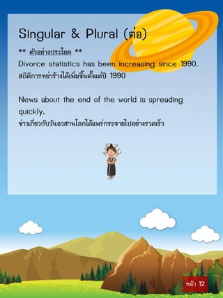 Singular & Plural (ต่อ)
** ตัวอย่ำงประโยค **
Divorce statistics has been increasing since 1990.
สถิติกำรหย่ำร้ำงได้เพิ่มขึ้นตั้งแต่ปี 1990

News about the end of the world is spreading
quickly.
ข่ำวเกี่ยวกับวันอวสำนโลกได้แพร่กระจำยไปอย่ำงรวดเร็ว




                                                      หน้ำ 12
 