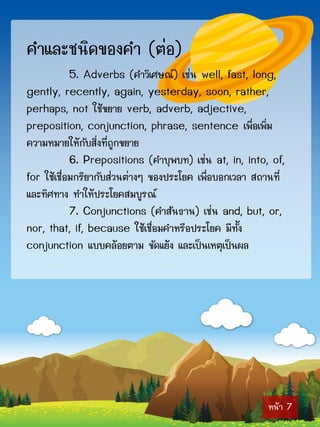 คำและชนิดของคำ (ต่อ)
            5. Adverbs (คำวิเศษณ์) เช่น well, fast, long,
gently, recently, again, yesterday, soon, rather,
perhaps, not ใช้ขยำย verb, adverb, adjective,
preposition, conjunction, phrase, sentence เพื่อเพิ่ม
ควำมหมำยให้กับสิ่งที่ถูกขยำย
            6. Prepositions (คำบุพบท) เช่น at, in, into, of,
for ใช้เชื่อมกริยำกับส่วนต่ำงๆ ของประโยค เพื่อบอกเวลำ สถำนที่
และทิศทำง ทำให้ประโยคสมบูรณ์
            7. Conjunctions (คำสันธำน) เช่น and, but, or,
nor, that, if, because ใช้เชื่อมคำหรือประโยค มีทั้ง
conjunction แบบคล้อยตำม ขัดแย้ง และเป็นเหตุเป็นผล




                                                         หน้ำ 7
 