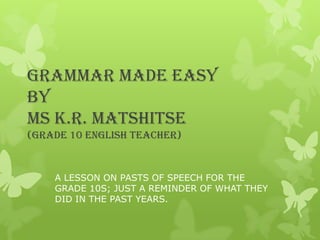 GRAMMAR MADE EASY
BY
MS K.R. MATSHITSE
(GRADE 10 ENGLISH TEACHER)
A LESSON ON PASTS OF SPEECH FOR THE
GRADE 10S; JUST A REMINDER OF WHAT THEY
DID IN THE PAST YEARS.
 