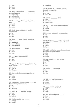 A. kept 
B. keep 
C. keeps 
21. Meng Kee and Nazri ____ badminton 
at the court now. 
A. is playing 
B. are playing 
C. were playing 
22. There is a ___ of cows grazing in the 
field. 
A. herd 
B. flock 
C. pride 
23. David is sad because ___ mother 
scolded him. 
A. he 
B. his 
C. her 
24. Nina _____ home when it started to 
rain. 
A. is walking 
B. was walking 
C. were walking 
25. Is this pencil ______, Alice? 
A. you 
B. yours 
C. your 
26. _____ gave you this book? 
A. Who 
B. Why 
C. What 
27. ____ teacher gave Lucy ____ interesting 
book to read. 
A. A , an 
B. The , a 
C. The , an 
28. Sam ___ in the swimming pool every 
day. 
A. swim 
B. swam 
C. swims 
29. I cannot see the blackboard ____ a tall 
boy is sitting in front of me. 
A. or 
B. and 
C. because 
30. Nurul is _____ than her brother. 
A. lazy 
B. lazier 
C. laziest 
31. The boy ate his food ______. 
A. hungry 
B. hunger 
C. hungrily 
32. My mother is ___ teacher and my 
father is __ engineer. 
A. a , a 
B. a , an 
C. the , the 
33. Anita is __________ Rani. 
A. fast 
B. the fastest 
C. faster than 
34. You ____ not swim in a mining pool. 
A. will 
B. must 
C. could 
35. I ____ my homework every evening. 
A. do 
B. did 
C. does 
36. The bird was_______ in the cage until 
last night. 
A. kept 
B. keep 
C. keeps 
37. Anjali and Rahul ______ their mother a 
Mother’s Day gift last week. 
A. give 
B. gave 
C. giving 
38. Suzy bought ____ new bicycle 
yesterday. 
A. a 
B. an 
C. the 
39. Whales ____ mammals. 
A. is 
B. are 
C. was 
40. That ____ of grapes is mine. 
A. crate 
B. comb 
C. bunch 
41. ______ were they crying? 
A. Who 
B. Why 
C. How 
42. This book isn’t yours, ______? 
A. is it 
B. isn’t it 
C. was it 
2 
 