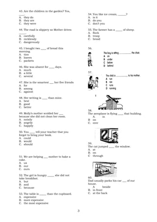 43. Are the children in the garden? Yes, 
____. 
A. they do 
B. they are 
C. they were 
44. The road is slippery so Mother drives 
_____. 
A. carefully 
B. recklessly 
C. dangerously 
45. I bought two ____ of bread this 
morning. 
A. tins 
B. loaves 
C. packets 
46. She was absent for ____ days. 
A. much 
B. a little 
C. several 
47. She is the smartest ___ her five friends 
A. for 
B. among 
C. against 
48. Her writing is ____ than mine. 
A. best 
B. good 
C. better 
49. Molly’s mother scolded her ___ 
because she did not clean her room. 
A. noisily 
B. angrily 
C. happily 
50. You ____ tell your teacher that you 
forgot to bring your book. 
A. could 
B. would 
C. should 
51. We are helping ___ mother to bake a 
cake. 
A. us 
B. our 
C. ours 
52. The girl is hungry _____ she did not 
take breakfast. 
A. but 
B. and 
C. because 
53. The table is _____ than the cupboard. 
A. expensive 
B. more expensive 
C. the most expensive 
54. You like ice cream, ______? 
A. is it 
B. do you 
C. don’t you 
55. The farmer has a _____ of sheep. 
A. flock 
B. troop 
C. brood 
56. 
57. 
58. 
The aeroplane is flying ____ that building. 
A. in 
B on 
C. over 
59. 
The cat jumped ____ the window. 
A. at 
B. on 
C through 
60. 
Dad usually parks his car ___ of our 
house. 
A beside 
B. in front 
C. at the back 
3 
 